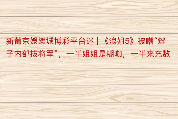 新葡京娛樂城博彩平台迷 | 《浪姐5》被嘲“矬子内部拔将军”，一半姐姐是糊咖，一半来充数