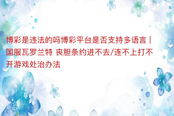 博彩是违法的吗博彩平台是否支持多语言 | 国服瓦罗兰特 丧胆条约进不去/连不上打不开游戏处治办法