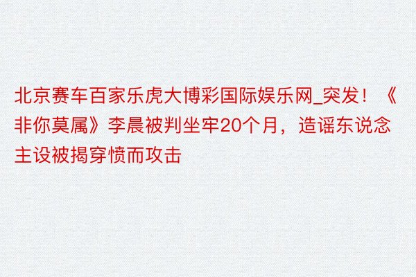 北京赛车百家乐虎大博彩国际娱乐网_突发！《非你莫属》李晨被判坐牢20个月，造谣东说念主设被揭穿愤而攻击