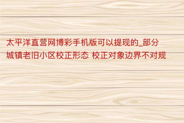 太平洋直营网博彩手机版可以提现的_部分城镇老旧小区校正形态 校正对象边界不对规