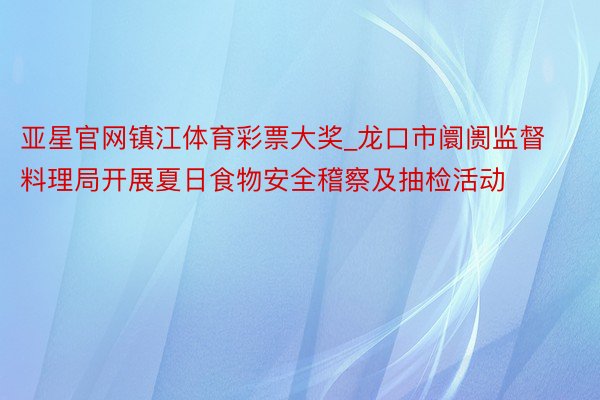 亚星官网镇江体育彩票大奖_龙口市阛阓监督料理局开展夏日食物安全稽察及抽检活动