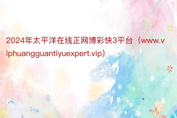 2024年太平洋在线正网博彩快3平台（www.viphuangguantiyuexpert.vip）