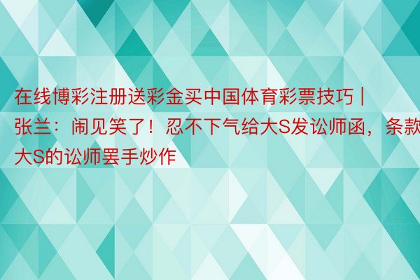 在线博彩注册送彩金买中国体育彩票技巧 | 张兰：闹见笑了！忍不下气给大S发讼师函，条款大S的讼师罢手炒作