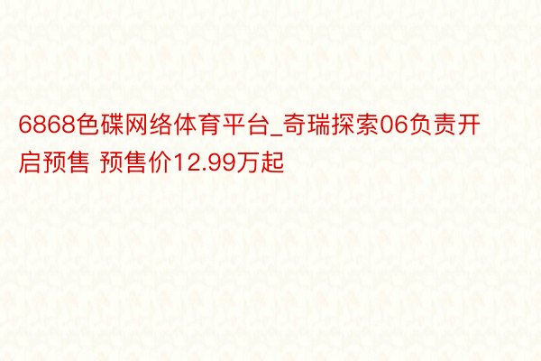 6868色碟网络体育平台_奇瑞探索06负责开启预售 预售价12.99万起