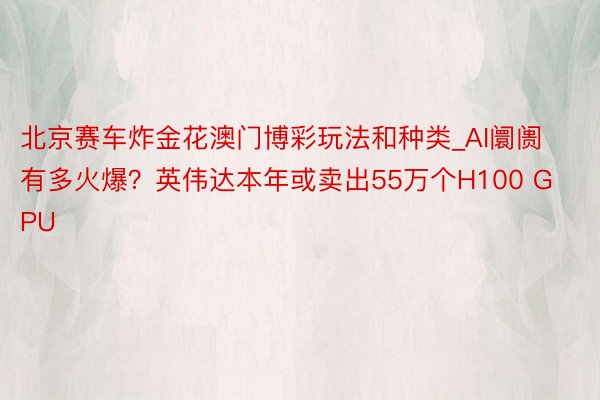 北京赛车炸金花澳门博彩玩法和种类_AI阛阓有多火爆？英伟达本年或卖出55万个H100 GPU