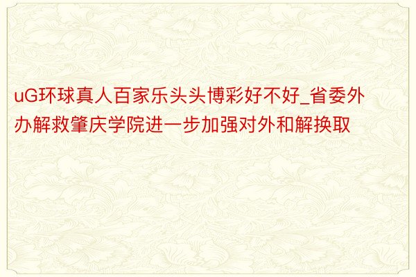 uG环球真人百家乐头头博彩好不好_省委外办解救肇庆学院进一步加强对外和解换取