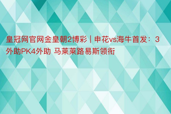 皇冠网官网金皇朝2博彩 | 申花vs海牛首发：3外助PK4外助 马莱莱路易斯领衔