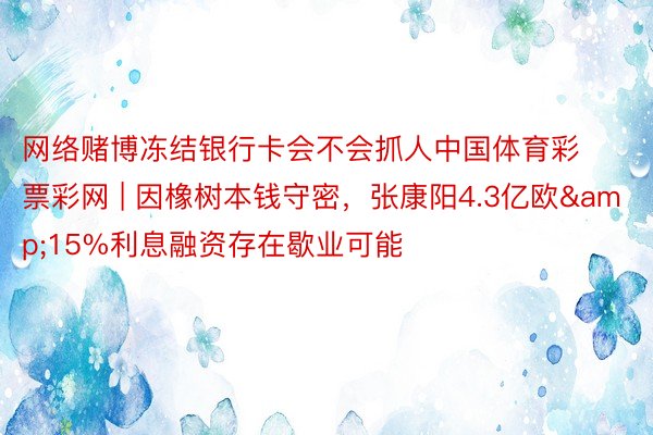 网络赌博冻结银行卡会不会抓人中国体育彩票彩网 | 因橡树本钱守密，张康阳4.3亿欧&15%利息融资存在歇业可能