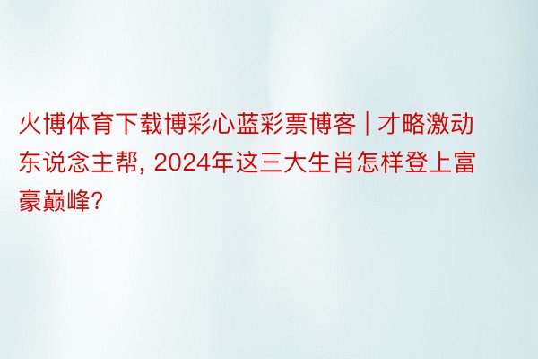 火博体育下载博彩心蓝彩票博客 | 才略激动东说念主帮, 2024年这三大生肖怎样登上富豪巅峰?