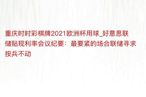 重庆时时彩棋牌2021欧洲杯用球_好意思联储贴现利率会议纪要：最要紧的场合联储寻求按兵不动