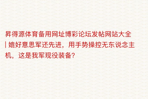 昇得源体育备用网址博彩论坛发帖网站大全 | 媲好意思军还先进，用手势操控无东说念主机，这是我军现役装备？