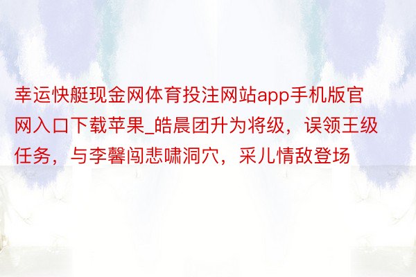 幸运快艇现金网体育投注网站app手机版官网入口下载苹果_皓晨团升为将级，误领王级任务，与李馨闯悲啸洞穴，采儿情敌登场