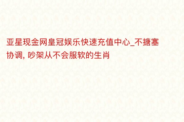 亚星现金网皇冠娱乐快速充值中心_不搪塞协调， 吵架从不会服软的生肖