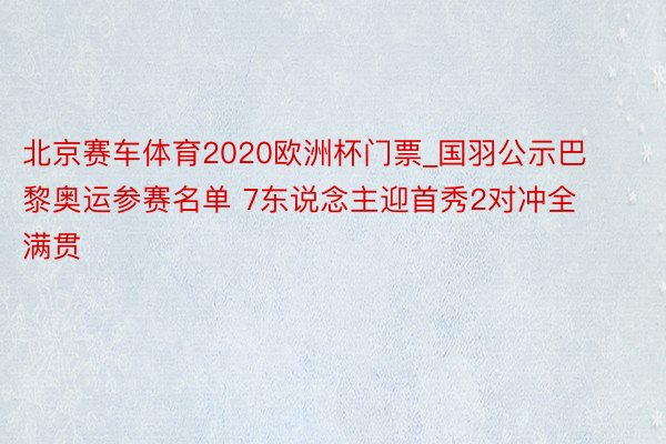 北京赛车体育2020欧洲杯门票_国羽公示巴黎奥运参赛名单 7东说念主迎首秀2对冲全满贯