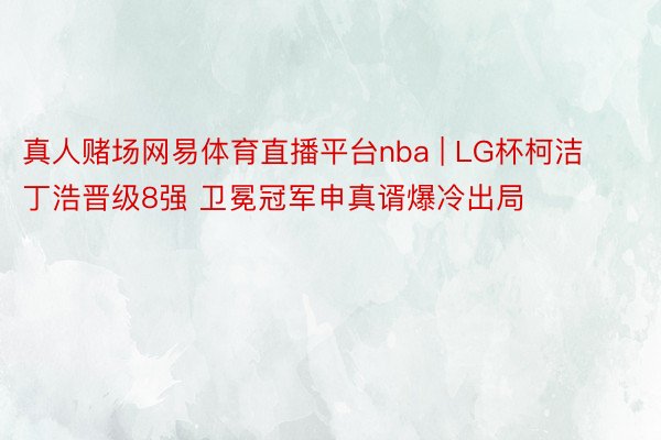 真人赌场网易体育直播平台nba | LG杯柯洁丁浩晋级8强 卫冕冠军申真谞爆冷出局