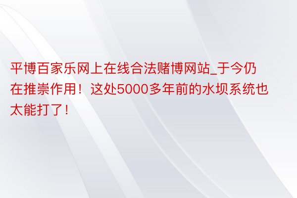 平博百家乐网上在线合法赌博网站_于今仍在推崇作用！这处5000多年前的水坝系统也太能打了！