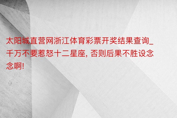 太阳城直营网浙江体育彩票开奖结果查询_千万不要惹怒十二星座, 否则后果不胜设念念啊!