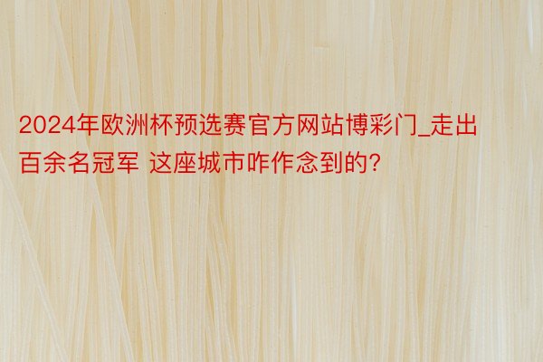 2024年欧洲杯预选赛官方网站博彩门_走出百余名冠军 这座城市咋作念到的?