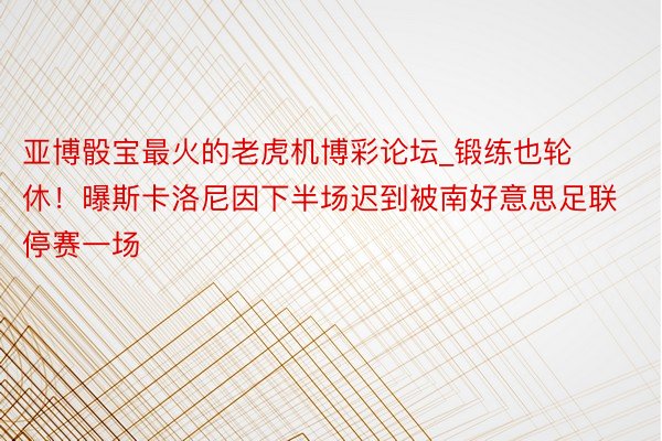 亚博骰宝最火的老虎机博彩论坛_锻练也轮休！曝斯卡洛尼因下半场迟到被南好意思足联停赛一场