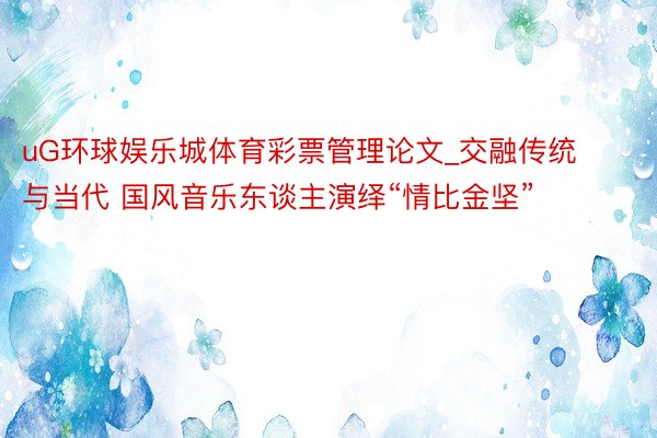 uG环球娱乐城体育彩票管理论文_交融传统与当代 国风音乐东谈主演绎“情比金坚”