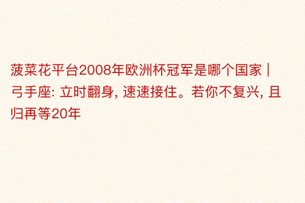 菠菜花平台2008年欧洲杯冠军是哪个国家 | 弓手座: 立时翻身, 速速接住。若你不复兴, 且归再等20年