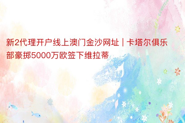 新2代理开户线上澳门金沙网址 | 卡塔尔俱乐部豪掷5000万欧签下维拉蒂