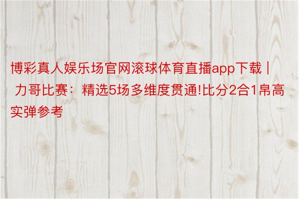 博彩真人娱乐场官网滚球体育直播app下载 | 力哥比赛：精选5场多维度贯通!比分2合1帛高实弹参考