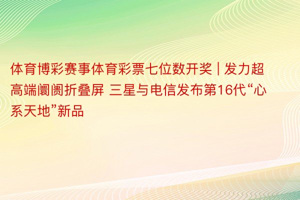 体育博彩赛事体育彩票七位数开奖 | 发力超高端阛阓折叠屏 三星与电信发布第16代“心系天地”新品