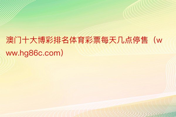 澳门十大博彩排名体育彩票每天几点停售（www.hg86c.com）