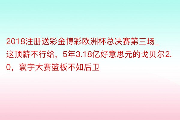 2018注册送彩金博彩欧洲杯总决赛第三场_这顶薪不行给，5年3.18亿好意思元的戈贝尔2.0，寰宇大赛篮板不如后卫