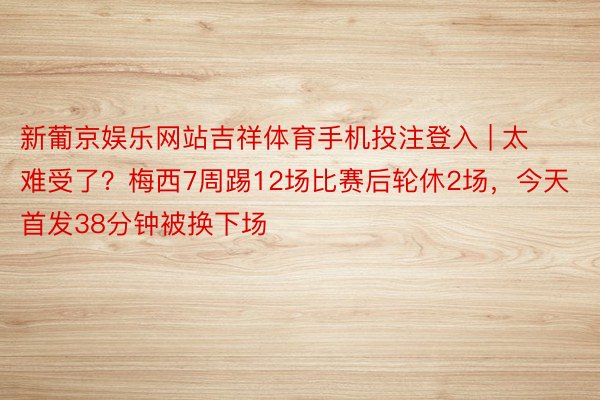 新葡京娱乐网站吉祥体育手机投注登入 | 太难受了？梅西7周踢12场比赛后轮休2场，今天首发38分钟被换下场