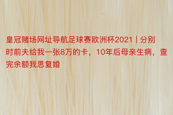 皇冠赌场网址导航足球赛欧洲杯2021 | 分别时前夫给我一张8万的卡，10年后母亲生病，查完余额我思复婚