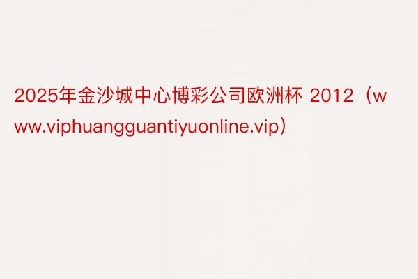 2025年金沙城中心博彩公司欧洲杯 2012（www.viphuangguantiyuonline.vip）