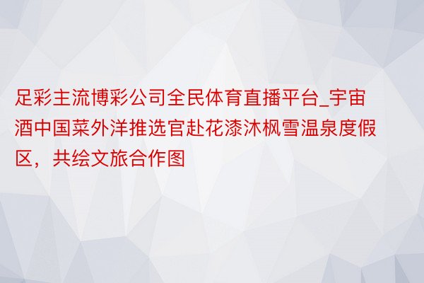 足彩主流博彩公司全民体育直播平台_宇宙酒中国菜外洋推选官赴花漆沐枫雪温泉度假区，共绘文旅合作图