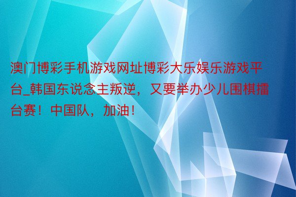 澳门博彩手机游戏网址博彩大乐娱乐游戏平台_韩国东说念主叛逆，又要举办少儿围棋擂台赛！中国队，加油！