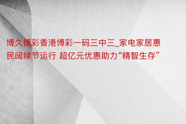 博久博彩香港博彩一码三中三_家电家居惠民阔绰节运行 超亿元优惠助力“精智生存”