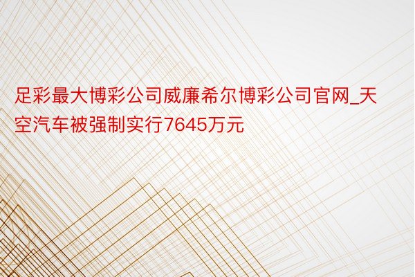 足彩最大博彩公司威廉希尔博彩公司官网_天空汽车被强制实行7645万元