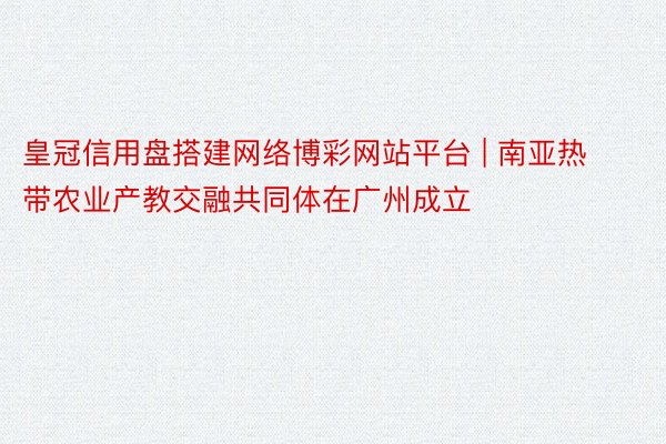 皇冠信用盘搭建网络博彩网站平台 | 南亚热带农业产教交融共同体在广州成立